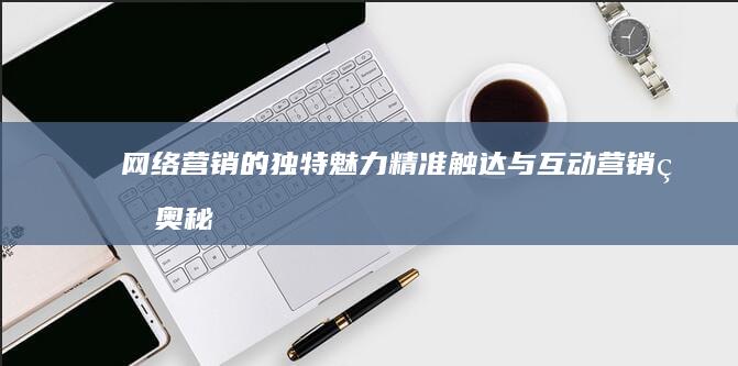 网络营销的独特魅力：精准触达与互动营销的奥秘